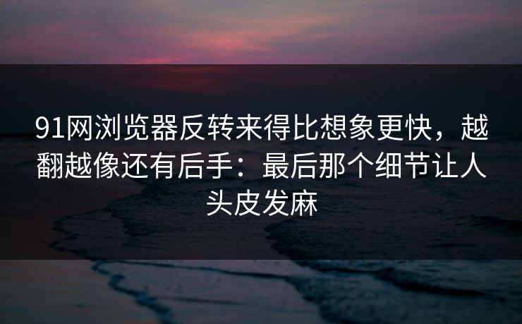 91网浏览器反转来得比想象更快，越翻越像还有后手：最后那个细节让人头皮发麻