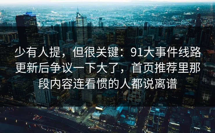 少有人提，但很关键：91大事件线路更新后争议一下大了，首页推荐里那段内容连看惯的人都说离谱