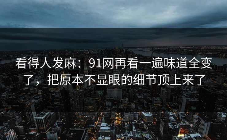 看得人发麻：91网再看一遍味道全变了，把原本不显眼的细节顶上来了