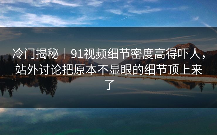 冷门揭秘｜91视频细节密度高得吓人，站外讨论把原本不显眼的细节顶上来了
