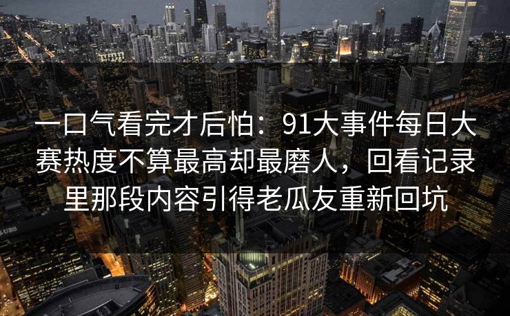 一口气看完才后怕：91大事件每日大赛热度不算最高却最磨人，回看记录里那段内容引得老瓜友重新回坑