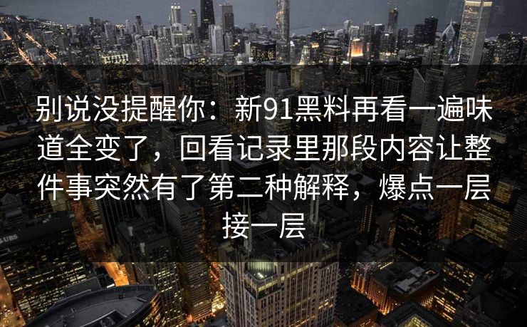 别说没提醒你：新91黑料再看一遍味道全变了，回看记录里那段内容让整件事突然有了第二种解释，爆点一层接一层