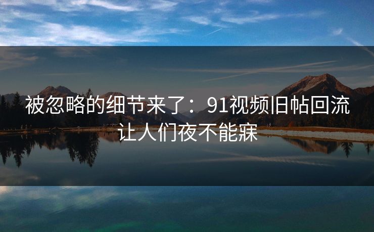 被忽略的细节来了：91视频旧帖回流让人们夜不能寐