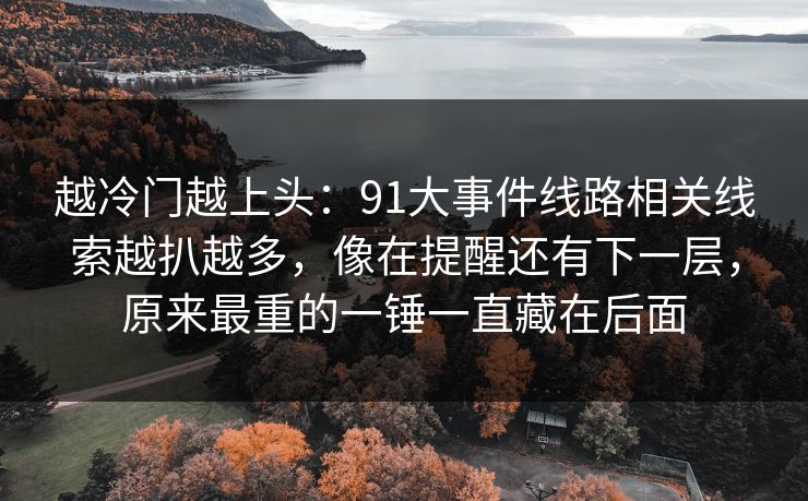 越冷门越上头：91大事件线路相关线索越扒越多，像在提醒还有下一层，原来最重的一锤一直藏在后面