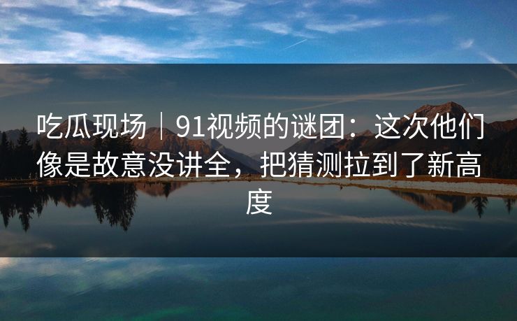 吃瓜现场|91视频的谜团:这次他们像是故意没讲全,把猜测拉到了新高度 吃瓜现场|91视频的谜团:这次他们像是故意没讲全,把猜测拉到了新高度